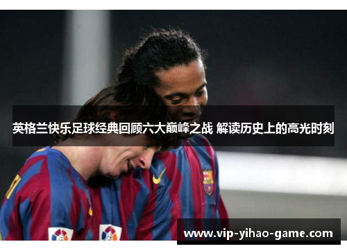 英格兰快乐足球经典回顾六大巅峰之战 解读历史上的高光时刻